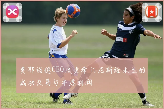 费耶诺德CEO谈卖希门尼斯给米兰的成功交易与丰厚利润