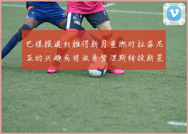 巴媒报道利雅得新月重燃对拉菲尼亚的兴趣或将放弃努涅斯转投新星
