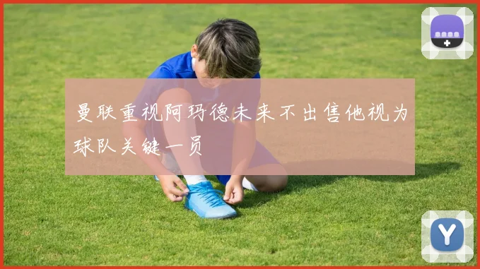 曼联重视阿玛德未来不出售他视为球队关键一员