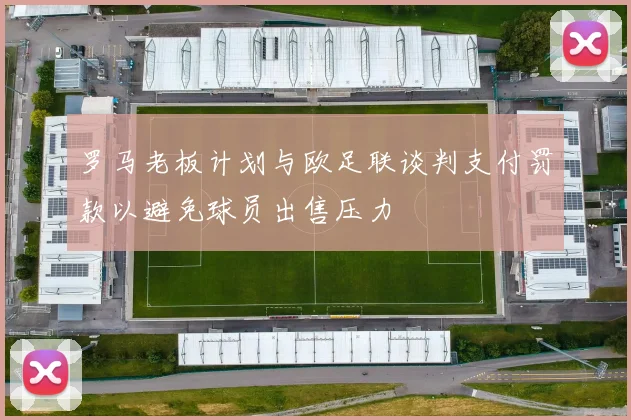 罗马老板计划与欧足联谈判支付罚款以避免球员出售压力