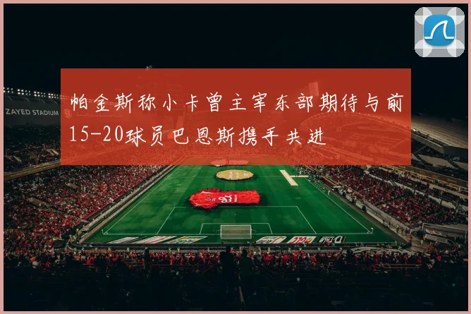 帕金斯称小卡曾主宰东部期待与前15-20球员巴恩斯携手共进