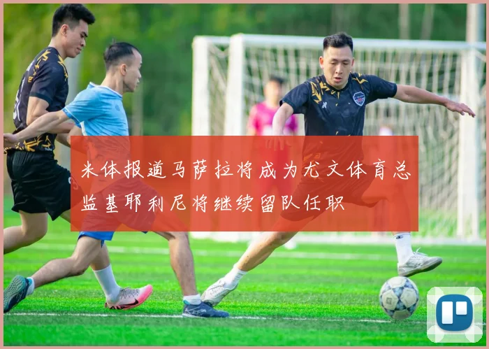 米体报道马萨拉将成为尤文体育总监基耶利尼将继续留队任职
