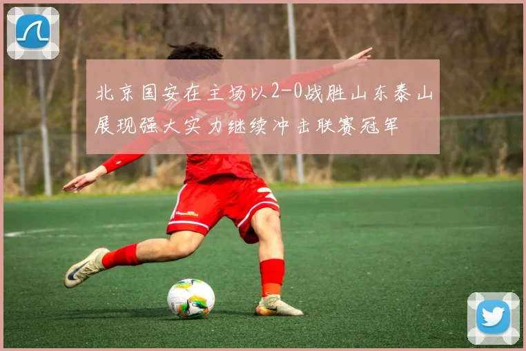 北京国安在主场以2-0战胜山东泰山展现强大实力继续冲击联赛冠军