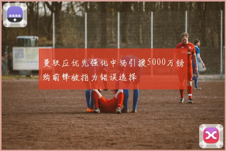 曼联应优先强化中场引援5000万镑购前锋被指为错误选择