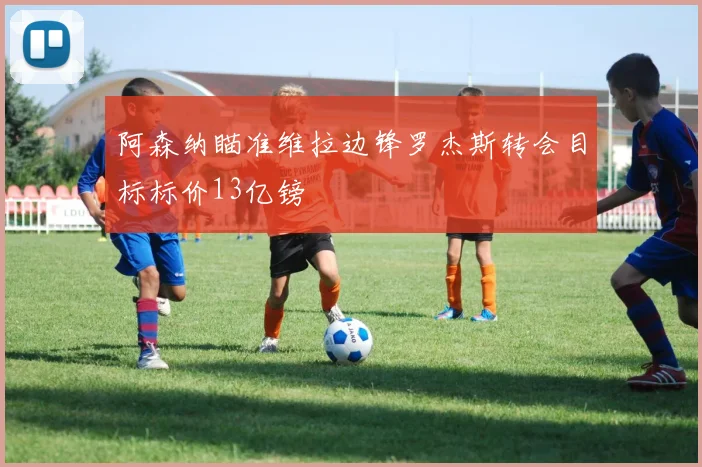 阿森纳瞄准维拉边锋罗杰斯转会目标标价13亿镑