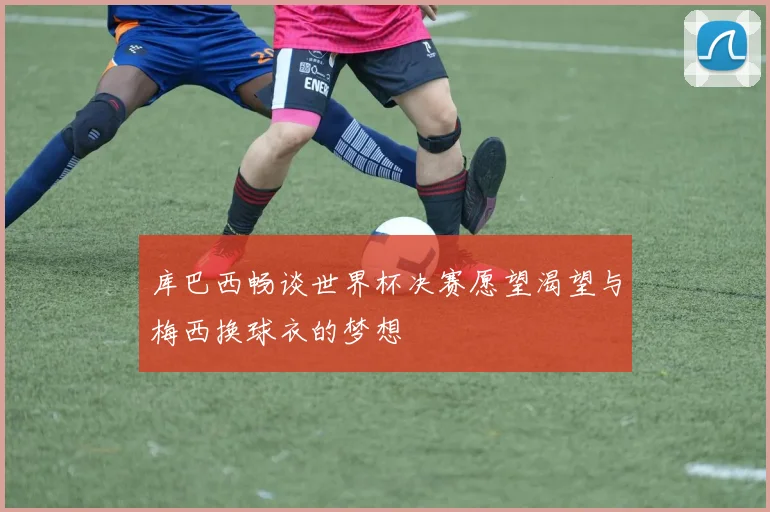 库巴西畅谈世界杯决赛愿望渴望与梅西换球衣的梦想