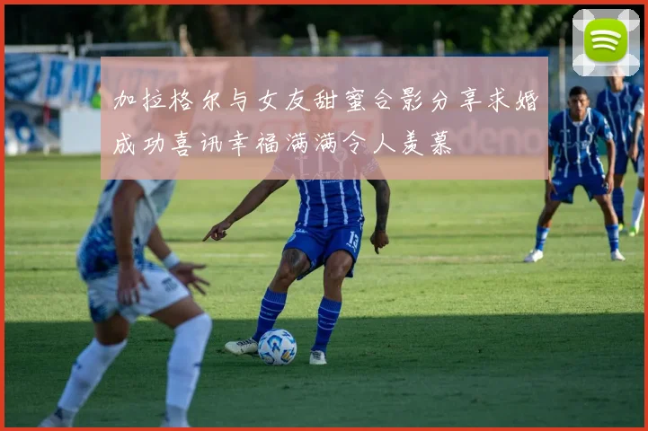 加拉格尔与女友甜蜜合影分享求婚成功喜讯幸福满满令人羡慕