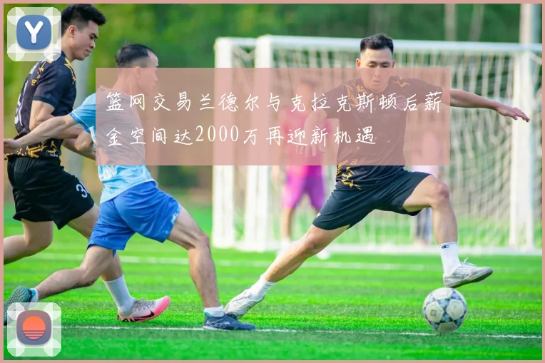 篮网交易兰德尔与克拉克斯顿后薪金空间达2000万再迎新机遇