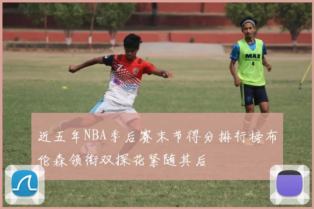 近五年NBA季后赛末节得分排行榜布伦森领衔双探花紧随其后