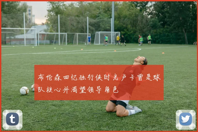 布伦森回忆独行侠时光卢卡曾是球队核心并渴望领导角色