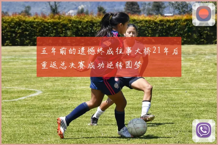 五年前的遗憾终成往事大桥21年后重返总决赛成功逆转圆梦
