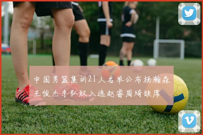 中国男篮集训21人名单公布杨瀚森王俊杰李弘权入选赵睿周琦缺席