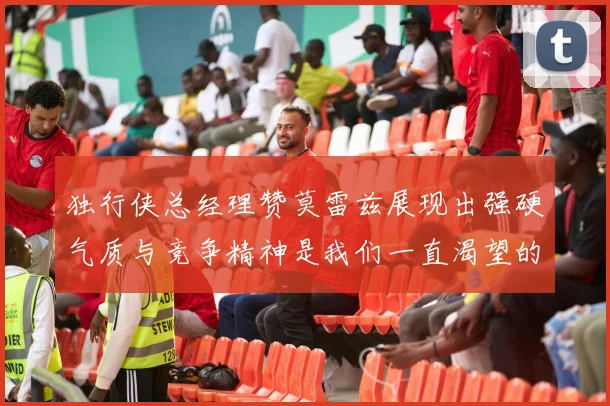 独行侠总经理赞莫雷兹展现出强硬气质与竞争精神是我们一直渴望的特质