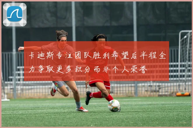 卡迪斯专注团队胜利希望后半程全力争取更多积分而非个人荣誉