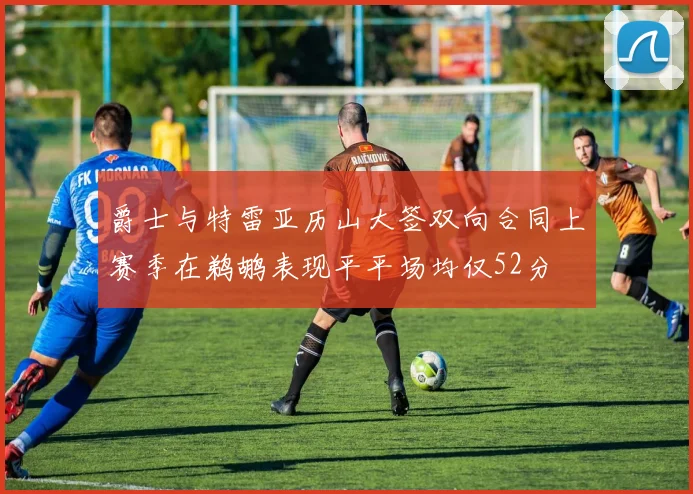 爵士与特雷亚历山大签双向合同上赛季在鹈鹕表现平平场均仅52分