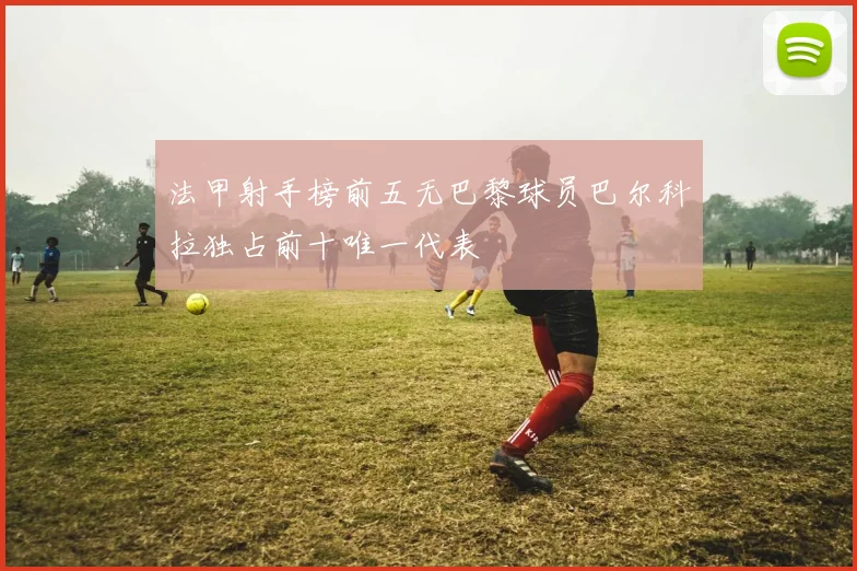 法甲射手榜前五无巴黎球员巴尔科拉独占前十唯一代表