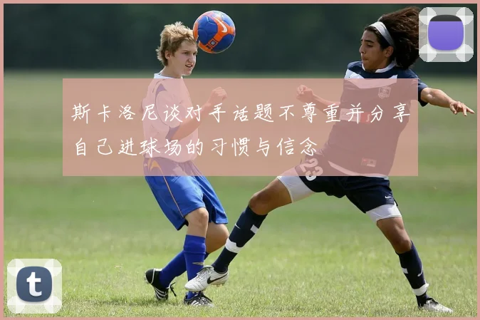 斯卡洛尼谈对手话题不尊重并分享自己进球场的习惯与信念
