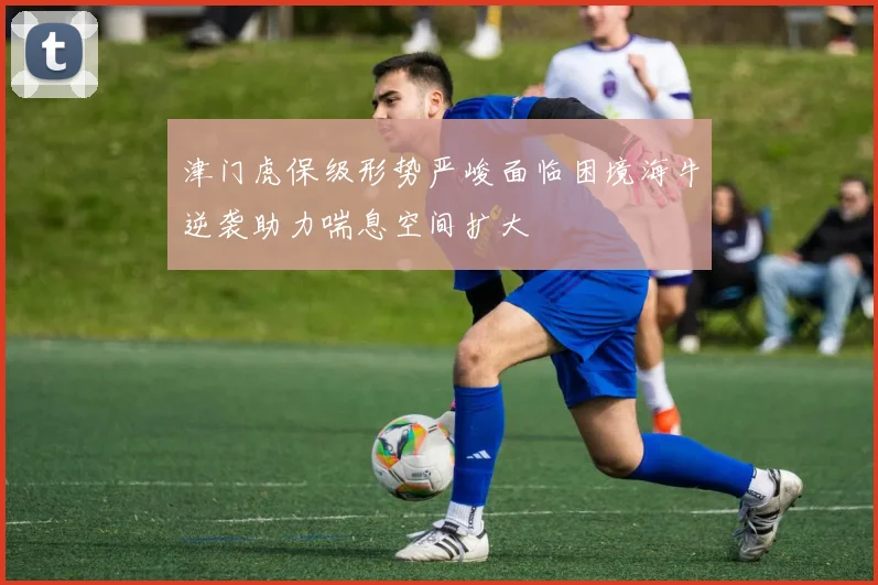 津门虎保级形势严峻面临困境海牛逆袭助力喘息空间扩大