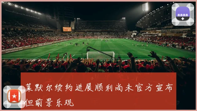 莱默尔续约进展顺利尚未官方宣布但前景乐观
