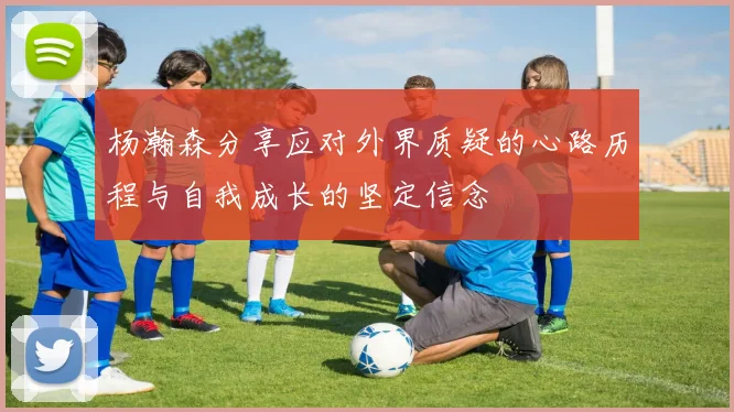 杨瀚森分享应对外界质疑的心路历程与自我成长的坚定信念