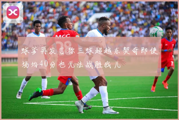 球爹再发言称三球超越东契奇即使场均40分也无法战胜我儿