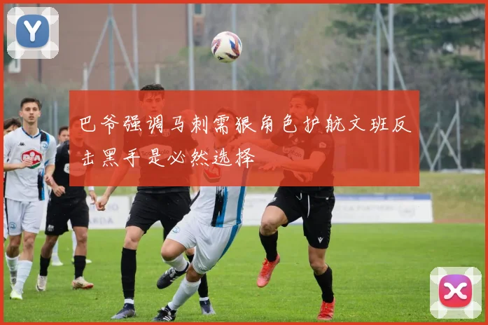 巴爷强调马刺需狠角色护航文班反击黑手是必然选择