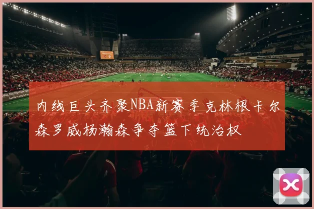 内线巨头齐聚NBA新赛季克林根卡尔森罗威杨瀚森争夺篮下统治权