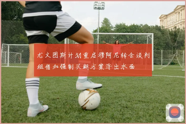 尤文图斯计划重启穆阿尼转会谈判租借加强制买断方案浮出水面