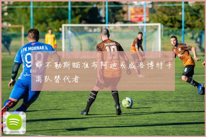 那不勒斯瞄准布阿迪或成洛博特卡离队替代者