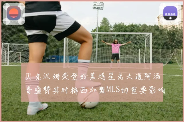 贝克汉姆荣登好莱坞星光大道阿汤哥盛赞其对梅西加盟MLS的重要影响