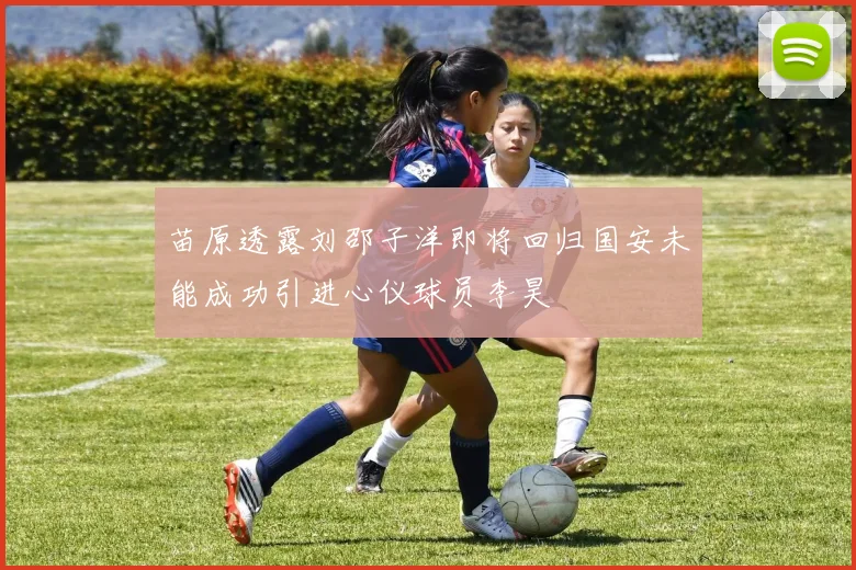 苗原透露刘邵子洋即将回归国安未能成功引进心仪球员李昊
