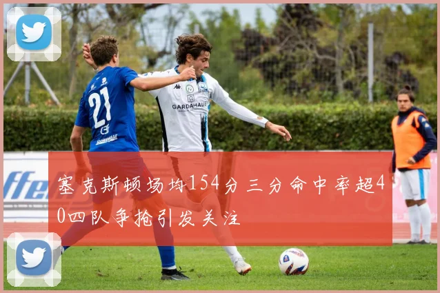 塞克斯顿场均154分三分命中率超40四队争抢引发关注