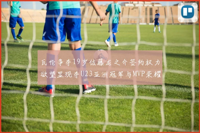 瓦伦争夺19岁佐藤龙之介签约权力欲望显现夺U23亚洲冠军与MVP荣耀