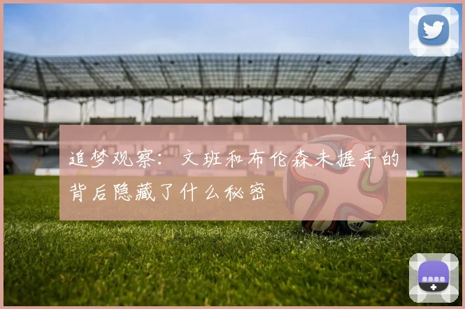 追梦观察:文班和布伦森未握手的背后隐藏了什么秘密