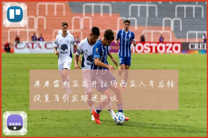 库库雷利亚离开拉玛西亚八年后转投皇马引发球迷热议