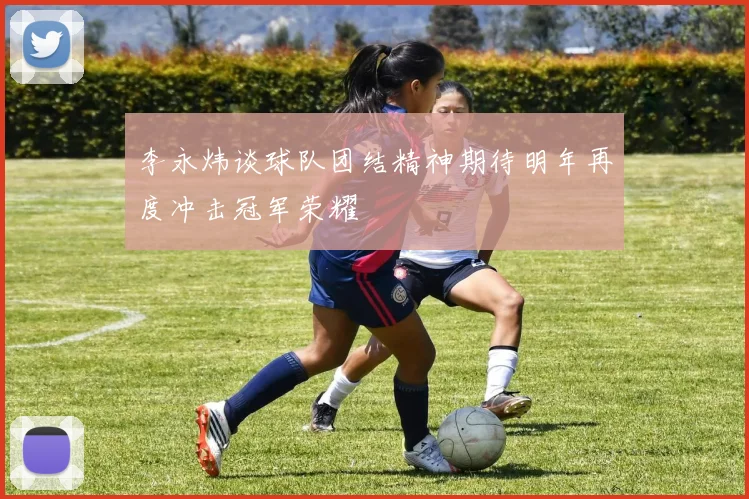 李永炜谈球队团结精神期待明年再度冲击冠军荣耀