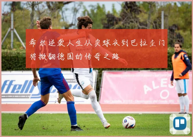 希尔逆袭人生从卖球衣到巴拉圭门将掀翻德国的传奇之路