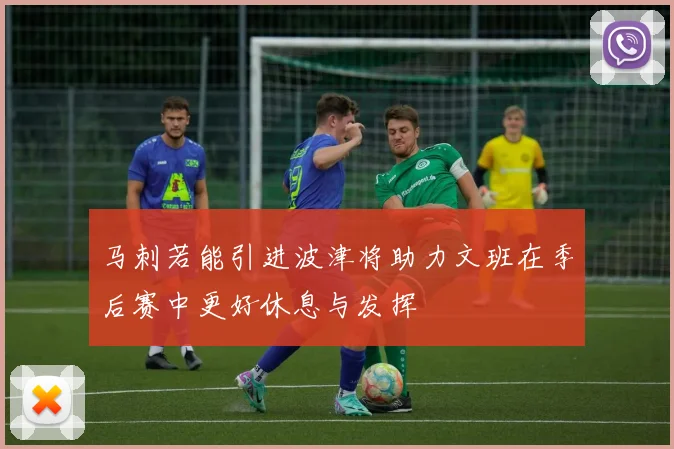 马刺若能引进波津将助力文班在季后赛中更好休息与发挥