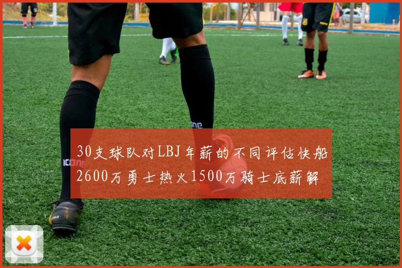 30支球队对LBJ年薪的不同评估快船2600万勇士热火1500万骑士底薪解析