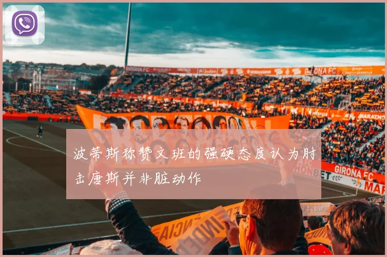 波蒂斯称赞文班的强硬态度认为肘击唐斯并非脏动作
