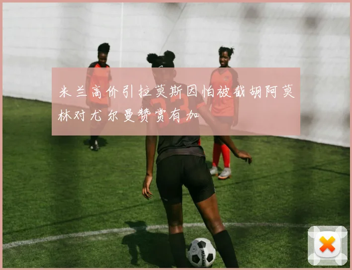 米兰高价引拉莫斯因怕被截胡阿莫林对尤尔曼赞赏有加