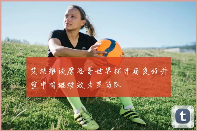 艾纳维谈摩洛哥世界杯开局良好并重申将继续效力罗马队
