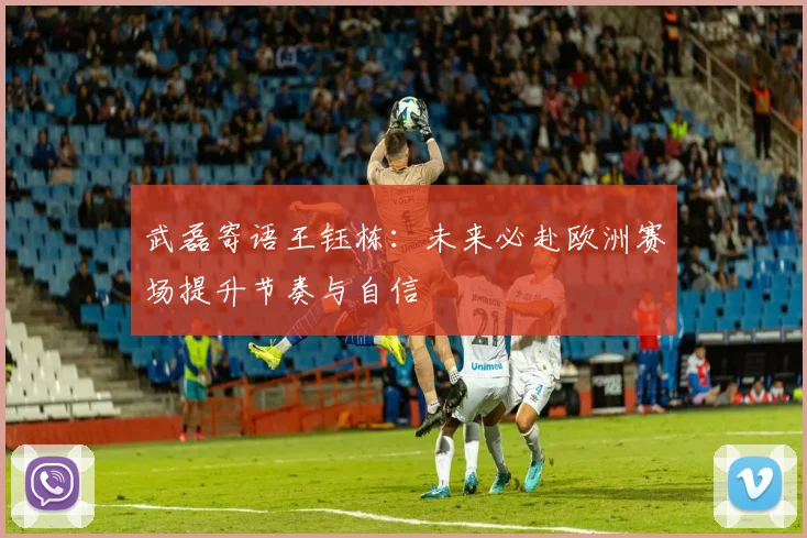 武磊寄语王钰栋:未来必赴欧洲赛场提升节奏与自信