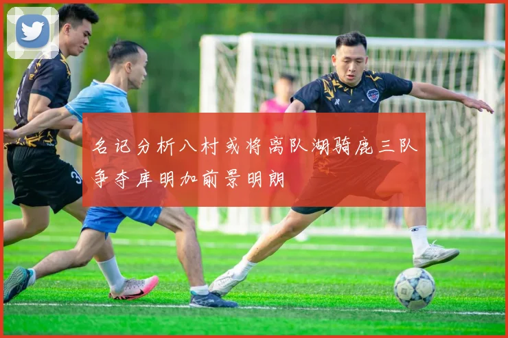 名记分析八村或将离队湖骑鹿三队争夺库明加前景明朗