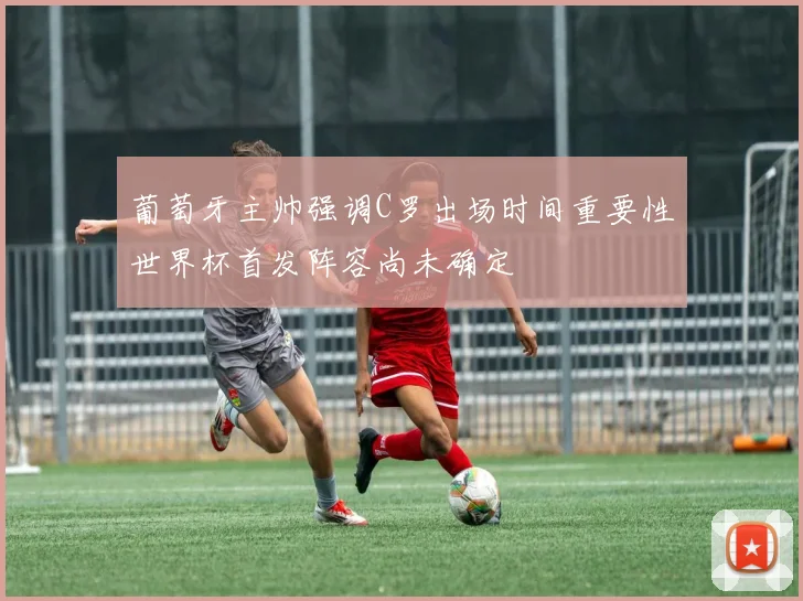 葡萄牙主帅强调C罗出场时间重要性世界杯首发阵容尚未确定