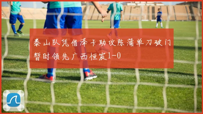 泰山队凭借泽卡助攻陈蒲单刀破门暂时领先广西恒宸1-0