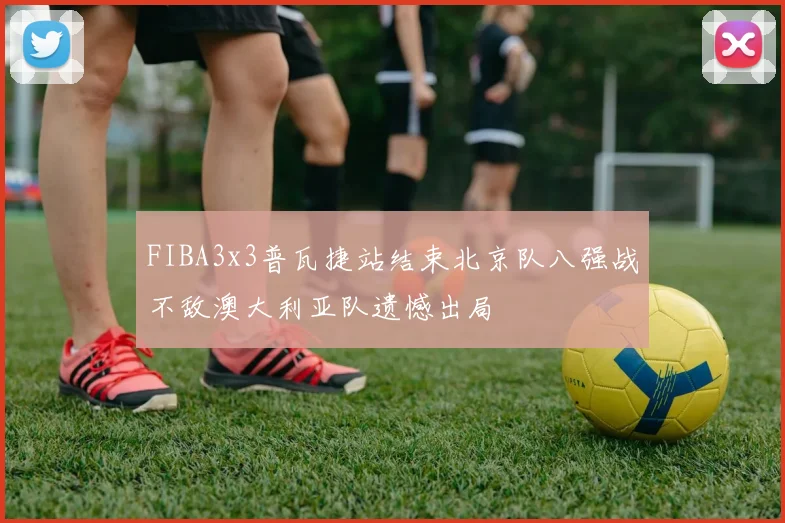 FIBA3x3普瓦捷站结束北京队八强战不敌澳大利亚队遗憾出局