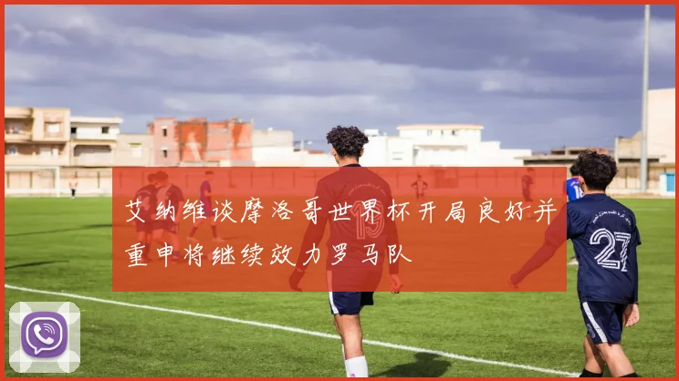 艾纳维谈摩洛哥世界杯开局良好并重申将继续效力罗马队
