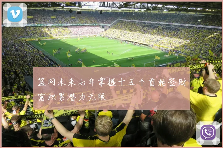 篮网未来七年掌握十五个首轮签财富积累潜力无限