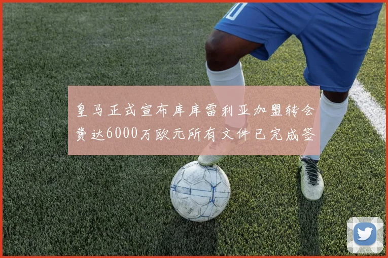 皇马正式宣布库库雷利亚加盟转会费达6000万欧元所有文件已完成签署